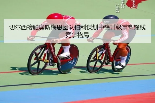 切尔西接触奥斯梅恩团队伯利谋划中锋升级重塑锋线竞争格局